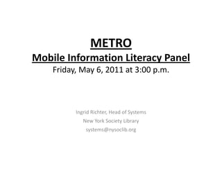 METRO 
Mobile Information Literacy Panel
    Friday, May 6, 2011 at 3:00 p.m.



          Ingrid Richter, Head of Systems
             New York Society Library
              systems@nysoclib.org
 