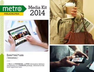Media Kit
Philadelphia

2014

free•mi•um
/ fremie m /
e

noun

1. Metro is FREEMIUM – a FREE information delivery
mechanism in a PREMIUM package, delivered at the
most opportune time.

 