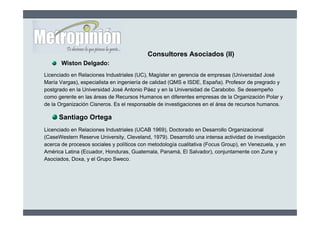 Consultores Asociados (II)
       Wiston Delgado:
Licenciado en Relaciones Industriales (UC), Magíster en gerencia de empresas (Universidad José
María Vargas), especialista en ingeniería de calidad (QMS e ISDE, España). Profesor de pregrado y
postgrado en la Universidad José Antonio Páez y en la Universidad de Carabobo. Se desempeño
como gerente en las áreas de Recursos Humanos en diferentes empresas de la Organización Polar y
de la Organización Cisneros. Es el responsable de investigaciones en el área de recursos humanos.

      Santiago Ortega
Licenciado en Relaciones Industriales (UCAB 1969), Doctorado en Desarrollo Organizacional
(CaseWestern Reserve University, Cleveland, 1979). Desarrolló una intensa actividad de investigación
acerca de procesos sociales y políticos con metodología cualitativa (Focus Group), en Venezuela, y en
América Latina (Ecuador, Honduras, Guatemala, Panamá, El Salvador), conjuntamente con Zune y
Asociados, Doxa, y el Grupo Sweco.
 