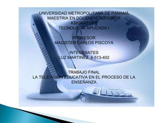 UNIVERSIDAD METROPOLITANA DE PANAMÁ MAESTRIA EN DOCENCIA SUPERIOR ASIGNATURA TECNOLOGÍA APLICADA I PROFESOR MAGISTER CARLOS PISCOYA INTEGRANTES LUZ MARTINEZ  8-513-402 TRABAJO FINAL LA TELEVISIÓN EDUCATIVA EN EL PROCESO DE LA ENSEÑANZA 