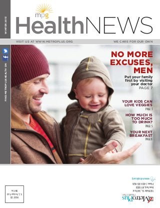 Visit us at www.metroplus.org You’re #1 with us!
WINTER2013
WE CARE FOR OUR OWNVISIT US AT WWW.METROPLUS.ORG
FINDMETROPLUSHEALTHON
HealthNEWS
PRSRTSTD
U.S.PostagePaid
MHPInc 160WaterSt.,3rdFloor
NewYork,NY10038
Phone:1-800-303-9626
www.metroplus.org
YOUR KIDS CAN
LOVE VEGGIES
PAGE 3
HOW MUCH IS
TOO MUCH
TO DRINK?
PAGE 5
YOUR NEXT
BREAKFAST
PAGE 8
NO MORE
EXCUSES,
MEN
Put your family
first by visiting
your doctor
PAGE 7
MGH-16975_MMF1301NMET.indd 1 1/21/13 2:14 PM
 
