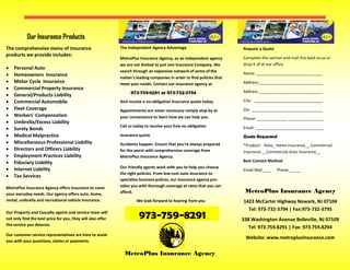 973-759-8291
The comprehensive menu of insurance
products we provide includes:
 Personal Auto
 Homeowners Insurance
 Motor Cycle Insurance
 Commercial Property Insurance
 General/Products Liability
 Commercial Automobile
 Fleet Coverage
 Workers' Compensation
 Umbrella/Excess Liability
 Surety Bonds
 Medical Malpractice
 Miscellaneous Professional Liability
 Directors and Officers Liability
 Employment Practices Liability
 Fiduciary Liability
 Internet Liability
 Tax Services
MetroPlus Insurance Agency offers insurance to cover
your everyday needs. Our agency offers auto, home,
rental, umbrella and recreational vehicle insurance.
Our Property and Casualty agents and service team will
not only find the best price for you, they will also offer
the service you deserve.
Our customer service representatives are here to assist
you with your questions, claims or payments.
The Independent Agency Advantage
MetroPlus Insurance Agency, as an independent agency
we are not limited to just one Insurance Company. We
search through an expansive network of some of the
nation's leading companies in order to find policies that
meet your needs. Contact our insurance agency at
973-759-8291 or 973-732-3794
And receive a no-obligation insurance quote today.
Appointments are never necessary–simply stop by at
your convenience to learn how we can help you.
Call us today to receive your free no-obligation
insurance quote.
Accidents happen. Ensure that you're always prepared
for the worst with comprehensive coverage from
MetroPlus Insurance Agency.
Our friendly agents work with you to help you choose
the right policies. From low-cost auto insurance to
specialize business polices, our insurance agency pro-
vides you with thorough coverage at rates that you can
afford. MetroPlus Insurance Agency
Our Insurance Products
Request a Quote
Complete this section and mail this back to us or
drop it of at our office.
Name: ______________________________
Address:_____________________________
Address _____________________________
City: _______________________________
Zip: ________________________________
Phone: ______________ ________________
Email: _______________________________
Quote Requested
*Product: Auto_ Home Insurance__ Commercial
Insurance __Commercial Auto Insurance__
Best Contact Method:
Email Mail____ Phone _____
We look forward to hearing from you 1423 McCarter Highway Newark, NJ 07104
Tel: 973-732-3794 | Fax:973-732-3795
338 Washington Avenue Belleville, NJ 07109
Tel: 973.759.8291 | Fax: 973.759.8294
Website: www.metroplusinsurance.com
MetroPlus Insurance Agency
 