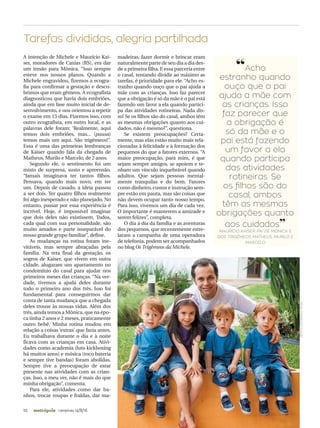 10 campinas 14/8/16metrópole
A intenção de Michele e Maurício Kai-
ser, moradores de Caxias (RS), era dar
um irmão para Mônica. “Isso sempre
esteve nos nossos planos. Quando a
Michele engravidou, fizemos a ecogra-
fia para confirmar a gestação e desco-
brimos que eram gêmeos. A ecografista
diagnosticou que havia dois embriões,
ainda que em fase muito inicial de de-
senvolvimento, e nos orientou a repetir
o exame em 15 dias. Fizemos isso, com
outro ecografista, em outro local, e as
palavras dele foram: ‘Realmente, aqui
temos dois embriões, mas... (pausa)
temos mais um aqui. São trigêmeos!”.
Essa é uma das primeiras lembranças
de Kaiser quando fala da chegada de
Matheus, Murilo e Marcelo, de 2 anos.
Segundo ele, o sentimento foi um
misto de surpresa, susto e apreensão.
“Jamais imaginava ter tantos filhos.
Pensava, quando mais novo, em ter
um. Depois de casado, a ideia passou
a ser dois. Ter quatro filhos realmente
foi algo inesperado e não planejado. No
entanto, passar por essa experiência é
incrível. Hoje, é impossível imaginar
que dois deles não existissem. Todos,
cada qual com sua personalidade, são
muito amados e parte inseparável do
nosso grande grupo familiar”, define.
As mudanças na rotina foram ine-
vitáveis, mas sempre abraçadas pela
família. Na reta final da gestação, os
sogros de Kaiser, que vivem em outra
cidade, alugaram um apartamento no
condomínio do casal para ajudar nos
primeiros meses das crianças. “Na ver-
dade, tivemos a ajuda deles durante
todo o primeiro ano dos três. Isso foi
fundamental para conseguirmos dar
conta de tanta mudança que a chegada
deles trouxe às nossas vidas. Além dos
três, ainda temos a Mônica, que na épo-
ca tinha 2 anos e 2 meses, praticamente
outro bebê. Minha rotina mudou em
relação a coisas ‘extras’ que fazia antes.
Eu trabalhava durante o dia e à noite
ficava com as crianças em casa. Ativi-
dades como academia (luto kickboxing
há muitos anos) e música (toco bateria
e sempre tive bandas) foram abolidas.
Sempre tive a preocupação de estar
presente nas atividades com as crian-
ças. Isso, a meu ver, não é mais do que
minha obrigação”, comenta.
Para ele, atividades como dar ba-
nhos, trocar roupas e fraldas, dar ma-
madeiras, fazer dormir e brincar eram
naturalmente parte de seu dia a dia des-
de a primeira filha. E essa parceria entre
o casal, tentando dividir ao máximo as
tarefas, é prioridade para ele. “Acho es-
tranho quando ouço que o pai ajuda a
mãe com as crianças. Isso faz parecer
que a obrigação é só da mãe e o pai está
fazendo um favor a ela quando partici-
pa das atividades rotineiras. Nada dis-
so! Se os filhos são do casal, ambos têm
as mesmas obrigações quanto aos cui-
dados, não é mesmo?”, questiona.
Se existem preocupações? Certa-
mente, mas elas estão muito mais rela-
cionadas à felicidade e à formação dos
pequenos do que a fatores externos. “A
maior preocupação, para mim, é que
sejam sempre amigos, se apoiem e te-
nham um vínculo inquebrável quando
adultos. Que sejam pessoas mental-
mente tranquilas e do bem. Fatores
como dinheiro, custos e instrução sem-
pre estão em pauta, mas são coisas que
não devem ocupar tanto nosso tempo.
Para isso, vivemos um dia de cada vez.
O importante é manterem a amizade e
serem felizes”, completa.
O dia a dia da família e as aventuras
dos pequenos, que recentemente estre-
laram a campanha de uma operadora
de telefonia, podem ser acompanhados
no blog Os Trigêmeos da Michele.
Tarefas divididas, alegria partilhada
RAFAELAROMIO/DIVULGAÇÃO
“Acho
estranho quando
ouço que o pai
ajuda a mãe com
as crianças. Isso
faz parecer que
a obrigação é
só da mãe e o
pai está fazendo
um favor a ela
quando participa
das atividades
rotineiras. Se
os ilhos são do
casal, ambos
têm as mesmas
obrigações quanto
aos cuidados”
MAURÍCIO KAISER, PAI DE MÔNICA E
DOS TRIGÊMEOS MATHEUS, MURILO E
MARCELO
Nonono ononono o on o no no no nono ononononononon o onono ononono-
nonon on o ono ono no ono ono oon n n
 