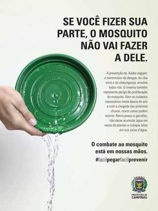 SE VOCÊ FIZER SUA
PARTE, O MOSQUITO
NÃO VAI FAZER
A DELE.
A prevenção do Aedes aegypti,
o transmissor da dengue, do zika
vírus e do chikungunya, envolve
todos nós. O inverno também
representa perigo de proliferação
do mosquito. Sem os cuidados
necessários nesta época do ano
e com a chegada das próximas
chuvas, novos casos podem
ocorrer. Retire pneus e garrafas,
não deixe acumular água em
vasos de plantas e coloque telas
em sua caixa-d’água.
O combate ao mosquito
está em nossas mãos.
#facilpegarfacilprevenir
 