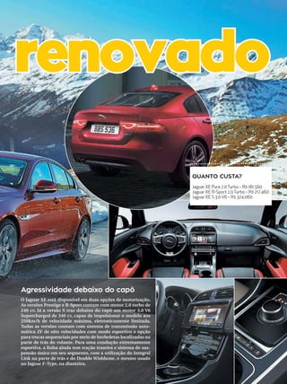 metrópole 35campinas 14/8/16
O Jaguar XE está disponível em duas opções de motorização.
As versões Prestige e R-Sport contam com motor 2.0 turbo de
240 cv. Já a versão S traz debaixo do capô um motor 3.0 V6
Supercharged de 340 cv, capaz de impulsionar o modelo aos
250km/h de velocidade máxima, eletronicamente limitada.
Todas as versões contam com sistema de transmissão auto-
mática ZF de oito velocidades com modo esportivo e opção
para trocas sequenciais por meio de borboletas localizadas na
parte de trás do volante. Para uma condução extremamente
esportiva, a linha ainda tem tração traseira e sistema de sus-
pensão único em seu segmento, com a utilização do Integral
Link na parte de trás e do Double Wishbone, o mesmo usado
no Jaguar F-Type, na dianteira.
Agressividade debaixo do capô
renovado
QUANTO CUSTA?
Jaguar XE Pure 2.0Turbo – R$ 181.560
Jaguar XE R-Sport 2.0Turbo – R$ 217.460
Jaguar XE S 3.0 V6 – R$ 324.060
 