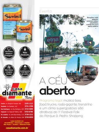 36 campinas 14/8/16metrópole
A CÉU
aberto
Evento
Programa legal: música boa,
food trucks, roda-gigante, trenzinho
e um clima supergostoso são
atrativos do 1o
Festival Folk
do Parque D. Pedro Shopping
Lojas também em
Hortolândia | Americana | Itatiba
São Paulo | Jundiaí | Ribeirão Preto
Centro - Av. Benjamin Constant, 485 2102-1212
Saudade - Av. Saudade, 1167 3731-2700
Ruy Rodrigues - Av. Ruy Rodrigues, 1205 3723-4000
Taquaral - Av. Nossa Srª Fátima, 1385 3753-6780
Jd. Londres - Av. John Boyd Dunlop, 1115 3728-2211
Br. Geraldo - Av. Albino J.B. Oliveira, 1599 3749-8955
Fachadas
Limpas e
Protegidas
Não
Desbota
Não Deixa
a Sujeira
Grudar
Autolimpante
com água
da chuva
FOTOS:SAFRADIGITAL/DIVULGAÇÃO
Atrações: roda
gigante,
esteiras, redes,
almofadas,
comida de rua e
muita música
 