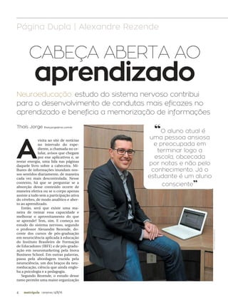 4 campinas 14/8/16metrópole
A
visita ao site de notícias
no intervalo do expe-
diente, a chamada no ce-
lular, avisos que chegam
por ene aplicativos e, se
restar energia, uma lida nas páginas
daquele livro sobre a cabeceira. Mi-
lhares de informações inundam nos-
sos sentidos diariamente, de maneira
cada vez mais descontrolada. Nesse
contexto, há que se perguntar se a
absorção desse conteúdo ocorre de
maneira efetiva ou se o corpo apenas
assiste a tudo sem a participação ativa
do cérebro, de modo analítico e aber-
to ao aprendizado.
Então, será que existe uma ma-
neira de treinar essa capacidade e
melhorar o aproveitamento do que
se aprende? Tem, sim. E começa no
estudo do sistema nervoso, segundo
o professor Alexandre Rezende, do-
cente dos cursos de pós-graduação
em neurociência aplicada à educação
do Instituto Brasileiro de Formação
de Educadores (IBFE) e de pós-gradu-
ação em neuromarketing pela Inova
Business School. Em outras palavras,
passa pela abordagem trazida pela
neurociência, um dos braços da neu-
roeducação, ciência que ainda englo-
ba a psicologia e a pedagogia.
Segundo Rezende, o estudo desse
ramo permite uma maior organização
Neuroeducação: estudo do sistema nervoso contribui
para o desenvolvimento de condutas mais eficazes no
aprendizado e beneficia a memorização de informações
CABEÇA ABERTA AO
aprendizado
Página Dupla | Alexandre Rezende
Thaís Jorge thais.jorge@rac.com.br
CÉSARRODRIGUES/AAN
“O aluno atual é
uma pessoa ansiosa
e preocupada em
terminar logo a
escola, obcecada
por notas e não pelo
conhecimento. Já o
estudante é um aluno
consciente”
 