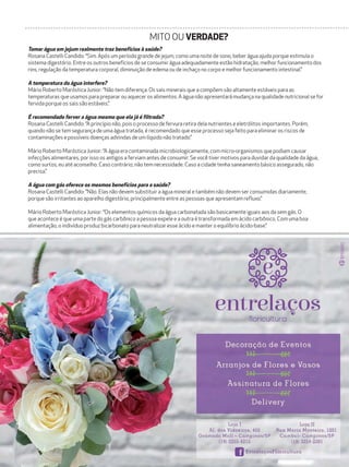 44 campinas 14/8/16metrópole
Tomar água em jejum realmente traz benefícios à saúde?
Rosana Castelli Candido: “Sim. Após um período grande de jejum, como uma noite de sono, beber água ajuda porque estimula o
sistema digestório. Entre os outros benefícios de se consumir água adequadamente estão hidratação, melhor funcionamento dos
rins, regulação da temperatura corporal, diminuição de edema ou de inchaço no corpo e melhor funcionamento intestinal.”
A temperatura da água interfere?
Mário Roberto Maróstica Junior: “Não tem diferença. Os sais minerais que a compõem são altamente estáveis para as
temperaturas que usamos para preparar ou aquecer os alimentos. A água não apresentará mudança na qualidade nutricional se for
fervida porque os sais são estáveis.”
É recomendado ferver a água mesmo que ela já é filtrada?
Rosana Castelli Candido: “A princípio não, pois o processo de fervura retira dela nutrientes e eletrólitos importantes. Porém,
quando não se tem segurança de uma água tratada, é recomendado que esse processo seja feito para eliminar os riscos de
contaminações e possíveis doenças advindas de um líquido não tratado.”
Mário Roberto Maróstica Junior: “A água era contaminada microbiologicamente, com micro-organismos que podiam causar
infecções alimentares, por isso os antigos a ferviam antes de consumir. Se você tiver motivos para duvidar da qualidade da água,
como surtos, eu até aconselho. Caso contrário, não tem necessidade. Caso a cidade tenha saneamento básico assegurado, não
precisa.”
A água com gás oferece os mesmos benefícios para a saúde?
Rosana Castelli Candido: “Não. Elas não devem substituir a água mineral e também não devem ser consumidas diariamente,
porque são irritantes ao aparelho digestório, principalmente entre as pessoas que apresentam refluxo.”
Mário Roberto Maróstica Junior: “Os elementos químicos da água carbonatada são basicamente iguais aos da sem gás. O
que acontece é que uma parte do gás carbônico a pessoa expele e a outra é transformada em ácido carbônico. Com uma boa
alimentação, o indivíduo produz bicarbonato para neutralizar esse ácido e manter o equilíbrio ácido-base.”
MITO OU VERDADE?
 