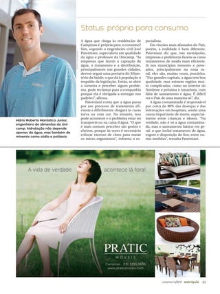 43campinas 14/8/16 metrópole
Mário Roberto Maróstica Junior,
engenheiro de alimentos da Uni-
camp: hidratação não depende
apenas da água, mas também de
minerais como sódio e potássio
Status: própria para consumo
A água que chega às residências de
Campinas é própria para o consumo?
Sim, segundo o engenheiro civil José
Paterniani, especialista em qualidade
da água e professor da Unicamp. “As
empresas que fazem a captação da
água, o tratamento e a distribuição,
principalmente nas grandes cidades,
devem seguir uma portaria do Minis-
tério da Saúde, o que dá à população o
respaldo da legislação. Então, se abrir
a torneira e perceber algum proble-
ma, pode reclamar para a companhia
porque ela é obrigada a entregar nos
padrões”, afirma.
Paterniani conta que a água passa
por um processo de tratamento efi-
ciente e dificilmente chegará às casas
turva ou com cor. No entanto, isso
pode acontecer e o problema estar no
transporte ou na caixa d’água. “O que
é mais comum perceber são gostos e
cheiros, porque às vezes é necessário
colocar excesso de cloro para matar
os micro-organismos”, informa o es-
pecialista.
Em rincões mais afastados do País,
porém, a realidade é bem diferente.
Paterniani diz que, nas metrópoles,
empresas e prefeituras fazem os caros
tratamentos de modo mais eficiente.
Já nos municípios menores e povo-
ados, principalmente na zona ru-
ral, eles são, muitas vezes, precários.
“Nas grandes capitais, a água tem boa
qualidade, mas existem regiões mui-
to complicadas, como no interior do
Nordeste e próxima à Amazônia, com
falta de saneamento e água. É difícil
ver o País de uma maneira só”, diz.
A água contaminada é responsável
por cerca de 80% das doenças e das
internações em hospitais, sendo uma
causa importante de morte, especial-
mente entre crianças e idosos. “Na
verdade, não é só a água contamina-
da, mas o saneamento básico em ge-
ral, o que inclui tratamento de água,
esgoto e disposição do lixo, entre ou-
tras medidas”, ressalta Paterniani.
UNICAMP/DIVULGAÇÃO
 