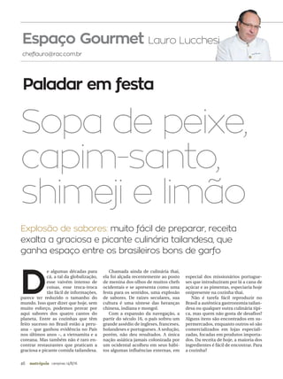 46 campinas 14/8/16metrópole
cheflauro@rac.com.br
Paladar em festa
D
e algumas décadas para
cá, a tal da globalização,
esse vaivém intenso de
coisas, esse troca-troca
tão fácil de informações,
parece ter reduzido o tamanho do
mundo. Isso quer dizer que hoje, sem
muito esforço, podemos provar por
aqui sabores dos quatro cantos do
planeta. Entre as cozinhas que têm
feito sucesso no Brasil estão a peru-
ana – que ganhou evidência no País
nos últimos anos –, a vietnamita e a
coreana. Mas também não é raro en-
contrar restaurantes que praticam a
graciosa e picante comida tailandesa.
Chamada ainda de culinária thai,
ela foi alçada recentemente ao posto
de menina dos olhos de muitos chefs
ocidentais e se apresenta como uma
festa para os sentidos, uma explosão
de sabores. De raízes seculares, sua
cultura é uma síntese das heranças
chinesa, indiana e mongol.
Com a expansão da navegação, a
partir do século 16, o país sofreu um
grande assédio de ingleses, franceses,
holandeses e portugueses. A sedução,
porém, não deu resultados. A única
nação asiática jamais colonizada por
um ocidental acolheu em seus hábi-
tos algumas influências externas, em
especial dos missionários portugue-
ses que introduziram por lá a cana de
açúcar e as pimentas, especiaria hoje
onipresente na cozinha thai.
Não é tarefa fácil reproduzir no
Brasil a autêntica gastronomia tailan-
desa ou qualquer outra culinária típi-
ca, mas quem não gosta de desafios?
Alguns itens são encontrados em su-
permercados, enquanto outros só são
comercializados em lojas especiali-
zadas, focadas em produtos importa-
dos. Da receita de hoje, a maioria dos
ingredientes é fácil de encontrar. Para
a cozinha?
Sopa de peixe,
capim-santo,
shimeji e limão
Espaço Gourmet Lauro Lucchesi
Explosão de sabores: muito fácil de preparar, receita
exalta a graciosa e picante culinária tailandesa, que
ganha espaço entre os brasileiros bons de garfo
 