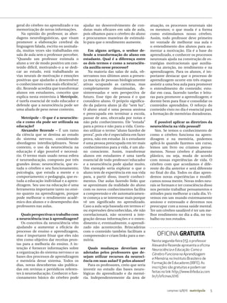 5campinas 14/8/16 metrópole
Nesta segunda-feira (15), o professor
Alexandre Rezende apresenta a oficina
Neurociência e Educação: Como o
Cérebro Funciona na Aprendizagem
e Memória, no Instituto Brasileiro de
Formação de Educadores (IBFE). As
inscrições são gratuitas e podem ser
feitas no link http://www.ibfeduca.com.
br/r/oficinas2016.
OFICINA GRATUITA
geral do cérebro no aprendizado e na
memorização de novas informações.
Na opinião do professor, as abor-
dagens neurolinguísticas, que visam
promover a elaboração cerebral da
linguagem falada, escrita ou assinala-
da, muitas vezes são trabalhadas em
sala de aula sem o professor perceber.
“Quando um professor estimula o
aluno a ver de modo positivo um con-
teúdo difícil, motivando-o a se dedi-
car ao estudo, está trabalhando as
vias neurais de motivação e emoções
positivas que ajudarão a desenvolver
o conhecimento com mais eficiência”,
diz. Rezende acredita que transformar
alunos em estudantes, conceito que
explica nesta entrevista à Metrópole,
é tarefa essencial de todo educador e
defende que a neurociência pode ser
uma aliada de peso nesse contexto.
Metrópole – O que é a neurociên-
cia e como ela pode ser utilizada na
educação?
Alexandre Rezende – É um ramo
da ciência que se destina ao estudo
do sistema nervoso, considerando
abordagens interdisciplinares. Nesse
contexto, o uso da neurociência na
educação é algo possível e necessá-
rio. O termo mais usado nessa esfera
é neuroeducação, composto por três
grandes áreas: neurociência, que es-
tuda o cérebro e seu funcionamento;
psicologia, que estuda a mente e o
comportamento; e pedagogia, que es-
tuda a educação individual e a apren-
dizagem. Seu uso na educação é uma
ferramenta importante tanto no ensi-
no quanto na aprendizagem, porque
pode melhorar o rendimento acadê-
mico dos alunos e o desempenho dos
professores nas aulas.
Quais perspectivas o trabalho com
a neurociência traz à aprendizagem?
Os conceitos da neurociência vêm
ajudando a aumentar a eficácia do
processo de ensino e aprendizagem,
mas é importante frisar que eles não
têm como objetivo dar receitas pron-
tas para a melhoria do ensino. A in-
tenção é fornecer informações sobre
a organização do sistema nervoso e as
bases dos processos de aprendizagem
e memória desse sistema. Todos os
dias, novas descobertas são publica-
das em revistas e periódicos referen-
tes à neuroeducação. Conhecer o fun-
cionamento básico do cérebro pode
ajudar no desenvolvimento de con-
dutas mais eficazes em sala de aula,
pois olhamos para o cérebro do aluno
e procuramos maneiras de estimulá-
lo para que o rendimento aumente.
Em alguns artigos, o senhor de-
fende a transformação do aluno em
estudante. Qual é a diferença entre
os dois termos e como a neurociên-
cia auxilia nesse processo?
Na maioria das salas de aula, ob-
servamos nos últimos anos a presen-
ça maciça de pessoas biologicamente
ativas ocupando as carteiras, mas
completamente desanimadas, de-
sinteressadas e sem perspectiva de
futuro. Esse tipo de pessoa é o que
considero aluno. O próprio significa-
do da palavra aluno já diz “sem luz”.
O aluno atual é uma pessoa ansiosa
e preocupada em terminar a escola,
passar de ano, obcecada por notas e
não pelo conhecimento. Ele “estuda”
para a prova e não para a vida. Costu-
mo utilizar o termo “aluno fazedor de
prova”, pois ele é especialista em fazer
prova, não em estudar. Já o estudante
é uma pessoa preocupada em ter mais
conhecimentos para a vida, é um alu-
no consciente. Assim, transformar
alunos em estudantes é uma tarefa
essencial de todo professor/educador
e a neurociência pode ajudar muito.
Um exemplo seria explorar o que o
aluno tem de experiência em sua vida
para, a partir disso, inserir conheci-
mentos. Dar aulas fazendo links que
se aproximam da realidade do aluno
com os novos conhecimentos facilita
a compreensão e ele automaticamen-
te começa a se interessar mais porque
vê um significado no aprendizado.
Caso a aula seja baseada em termos e/
ou expressões desconhecidas, ele não
correlacionará, não ocorrerá a inte-
gração dessas informações e o enten-
dimento e, eventualmente, o aprendi-
zado não acontecerão. Brincadeiras
com o conteúdo também facilitam a
compreensão e criam links para a me-
mória.
Quais mudanças deveriam ser
adotadas pelos professores que de-
sejam utilizar recursos da neuroci-
ência em suas aulas? E pelos alunos?
Para os professores, creio que seria
investir no estudo das bases neuro-
lógicas do aprendizado e da memó-
ria. Independentemente da área de
atuação, os processos neuronais são
os mesmos; o que muda é a forma
como estimulamos nosso cérebro.
Assim, todo professor deve primeiro
ter vontade de melhorar sua aula e
o entendimento dos alunos para au-
mentar a motivação. Ela é a base do
aprendizado, e conhecer os processos
neuronais ajuda na construção de es-
tratégias motivacionais que auxilia-
rão na atenção, no rendimento e na
aprendizagem. Para os alunos, é im-
portante destacar que o processo de
aprendizagem ocorre em três etapas:
assistir a uma boa aula para promover
o entendimento do conteúdo; estu-
dar em casa, fazendo tarefas e leitu-
ras para promover a aprendizagem; e
dormir bem para fixar e consolidar os
conteúdos aprendidos. O reforço do
conteúdo visto no dia é essencial para
a formação de memórias duradouras.
É possível aplicar as diretrizes da
neurociência na vida pessoal?
Sim. Se temos o conhecimento de
como o cérebro funciona na apren-
dizagem e na memória, podemos
aplicá-lo quando fazemos um curso,
lemos um livro ou criamos pensa-
mentos. Nosso cérebro é altamente
plástico, ou seja, muda de acordo
com nossas experiências de vida. O
cérebro com que acordamos é dife-
rente do dia anterior e será diferente
no final do dia. Todos os dias apren-
demos novas experiências e modifi-
camos nossa mente. Novas redes neu-
rais se formam e ter consciência disso
nos permite trabalhar pensamentos e
atitudes para melhorar a cada dia. Vi-
vemos em um mundo extremamente
ansioso e estressado e devemos nos
preocupar com a nossa saúde mental.
Ter um cérebro saudável é ter um me-
lhor rendimento no dia a dia, no tra-
balho ou nos estudos.
 