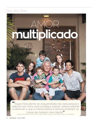 6 campinas 14/8/16metrópole
AMOR
multiplicado
Dia dos Pais
JOÃORICCA/ESPECIALPARAAMETRÓPOLE
“Fiquei mais atento às singularidades de cada pessoa e
valorizo isso. Para você conseguir passar valores adiante
e absorver o que a criança passa, é preciso enxergar as
coisas de maneira mais aberta”
EDSON LUIS KEMPER, PAI DE DIOGO, THIAGO, CAROL, ISABELA, JOÃO PEDRO, JOSÉ LUIZ E GABRIEL
 