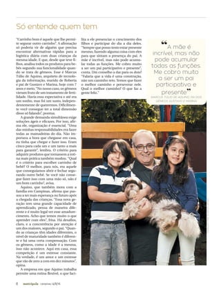 8 campinas 14/8/16metrópole
“Carrinho bom é aquele que lhe permi-
te segurar outro carrinho”. A afirmação
só poderia vir de alguém que precisa
encontrar alternativas rápidas para a
logística diária com duas crianças da
mesma idade. E que, desde que teve fi-
lhos, analisa todos os produtos para be-
bês segundo sua funcionalidade quan-
do se trata de gêmeos. Esse é Marcus
Túlio de Aquino, arquiteto de tecnolo-
gia da informação, marido de Roberta
e pai de Gustavo e Marina, hoje com 7
anos e meio.“No nosso caso, os gêmeos
vieram fruto de um tratamento de ferti-
lidade. Havia essa expectativa e até era
um sonho, mas foi um susto, indepen-
dentemente de querermos. Dificilmen-
te você consegue ter a total dimensão
disso só falando”, pontua.
A grande demanda simultânea exige
soluções ágeis e eficazes. Por isso, afir-
ma ele, organização é essencial. “Uma
das minhas responsabilidades era fazer
todas as mamadeiras do dia. Não im-
portava a hora que chegasse em casa,
eu tinha que chegar e fazer isso. Eram
cinco para cada um e um tanto a mais
para garantir”, lembra. O critério para
adquirir produtos que tornassem a roti-
na mais prática também mudou. “Qual
é o critério para escolher carrinho de
bebê? O melhor, para nós, era aquele
que conseguíamos abrir e fechar segu-
rando outro bebê. Se você não conse-
gue fazer isso com uma mão só, não é
um bom carrinho”, avisa.
Aquino, que também mora com a
família em Campinas, afirma que pas-
sou a ter mais esperança no futuro após
a chegada das crianças. “Essa nova ge-
ração tem uma grande capacidade de
aprendizado, pensa de maneira dife-
rente e é muito legal ver esse amadure-
cimento. Acho que temos muito o que
aprender com eles”, frisa. Há desafios,
claro, e a concorrência por atenção é
um dos maiores, segundo o pai. “Quan-
do as crianças têm idades diferentes, o
nível de maturidade também é diferen-
te e há uma certa compensação. Com
os gêmeos, como a idade é a mesma,
isso não acontece. Aqui em casa, essa
competição é um estresse constante.
Na verdade, é um amor e um estresse
que vão de zero a cem em dez minutos”,
opina.
A empresa em que Aquino trabalha
permite uma rotina flexível, o que faci-
lita a ele presenciar o crescimento dos
filhos e participar do dia a dia deles.
“Sempre que posso tento estar presente
mesmo, fazendo alguma coisa com eles
para que sintam a presença do pai. A
mãe é incrível, mas não pode acumu-
lar todas as funções. Me cobro muito
a ser um pai participativo e presente”,
conta. Um conselho a dar para os dois?
“Falaria que a vida é uma construção,
não um caminho reto. Temos que fazer
o melhor caminho e perseverar nele.
Qual o melhor caminho? O que faz a
gente feliz.”
Só entende quem tem
JOÃORICCA/ESPECIALPARAAMETRÓPOLE
“A mãe é
incrível, mas não
pode acumular
todas as funções.
Me cobro muito
a ser um pai
participativo e
presente”
MARCUS TÚLIO DE AQUINO, PAI DOS
GÊMEOS GUSTAVO E MARINA
 