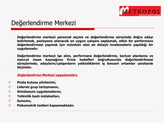 Değerlendirme Merkezi Değerlendirme merkezi personel seçme ve değerlendirme sürecinde doğru adayı belirlemek, pozisyona atanacak en uygun çalışanı saptamak, etkin bir performans değerlendirmesi yapmak için mümkün olan en detaylı incelemelerin yapıldığı bir uygulamadır. Değerlendirme merkezi işe alım, performans değerlendirme, kariyer planlama ve mevcut insan kaynağının firma hedefleri doğrultusunda değerlendirilmesi süreçlerinde, adayların/çalışanların yetkinliklerini iş benzeri ortamlar yaratarak ölçümler. Değerlendirme Merkezi uygulamaları; Posta kutusu yöntemini, Lidersiz grup tartışmasını, Simülasyon uygulamalarını, Yetkinlik bazlı mülakatları, Sunumu, Psikometrik testleri kapsamaktadır. 