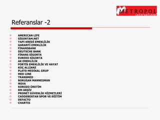 Referanslar -2 AMERICAN LIFE SİGORTAM.NET YAPI KREDİ EMEKLİLİK GARANTİ EMEKLİLİK FİNANSBANK DEUTSCHE BANK FİNANS SİGORTA EUREKO SİGORTA AK EMEKLİLİK FORTİS EMEKLİLİK VE HAYAT KOÇ ALLİANZ PLATO MEDİKAL GRUP MED LINE TRANSMED BORUSAN MANNESMAN NOVA KOROZO ÜRETİM RM ARŞİV PRONET GÜVENLİK HİZMETLERİ CADDEBOSTAN SPOR VE EĞİTİM DEFACTO CHARTIS 