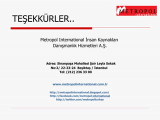Metropol International İnsan Kaynakları  Danışmanlık Hizmetleri A.Ş.   Adres: Sinanpaşa Mahallesi Şair Leyla Sokak    No:2/ 22-23-24  Beşiktaş / İstanbul  Tel: (212) 236 33 00       www. metropolinternational .com.tr http://metropolinternational.blogspot.com/   http:/ / facebook.com/metropol   international http://twitter.com/metropolturkey   TEŞEKKÜRLER.. 