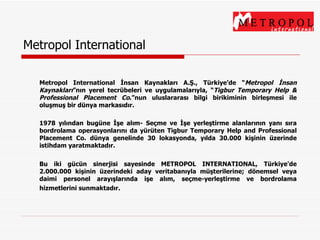Metropol International Metropol International İnsan Kaynakları A.Ş., Türkiye’de “ Metropol İnsan   Kaynakları ” nın yerel tecrübeleri ve uygulamalarıyla,  “ Tigbur Temporary Help & Professional Placement Co . ” nun uluslararası bilgi birikiminin birleşmesi ile oluşmuş bir dünya markasıdır.   1978 yılından bugüne İşe alım- Seçme ve İşe yerleştirme alanlarının yanı sıra bordrolama operasyonlarını da yürüten Tigbur Temporary Help and Professional Placement Co. dünya genelinde 30 lokasyonda, yılda 30.000 kişinin üzerinde istihdam yaratmaktadır.   Bu iki gücün sinerjisi sayesinde METROPOL INTERNATIONAL, Türkiye'de 2.000.000 kişinin üzerindeki aday veritabanıyla müşterilerine; dönemsel veya daimi personel  arayışlarında  işe alım, seçme-yerleştirme ve bordrolama hizmetlerini sunmaktadır.   
