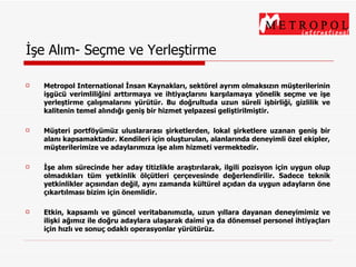 İşe Alım- Seçme ve Yerleştirme Metropol International İnsan Kaynakları, sektörel ayrım olmaksızın müşterilerinin işgücü verimliliğini arttırmaya ve ihtiyaçlarını karşılamaya yönelik seçme ve işe yerleştirme çalışmalarını yürütür. Bu doğrultuda uzun süreli işbirliği, gizlilik ve kalitenin temel alındığı geniş bir hizmet yelpazesi geliştirilmiştir. Müşteri portföyümüz uluslararası şirketlerden, lokal şirketlere uzanan geniş bir alanı kapsamaktadır. Kendileri için oluşturulan, alanlarında deneyimli özel ekipler, müşterilerimize ve adaylarımıza işe alım hizmeti vermektedir. İşe alım sürecinde her aday titizlikle araştırılarak, ilgili pozisyon için uygun olup olmadıkları tüm yetkinlik ölçütleri çerçevesinde değerlendirilir. Sadece teknik yetkinlikler açısından değil, aynı zamanda kültürel açıdan da uygun adayların öne çıkartılması bizim için önemlidir. Etkin, kapsamlı ve güncel veritabanımızla, uzun yıllara dayanan deneyimimiz ve ilişki ağımız ile doğru adaylara ulaşarak daimi ya da dönemsel personel ihtiyaçları için hızlı ve sonuç odaklı operasyonlar yürütürüz. 