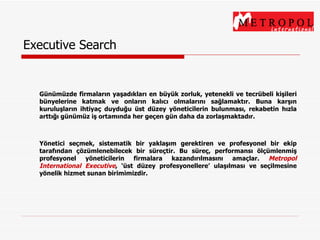 Executive Search Günümüzde firmaların yaşadıkları en büyük zorluk, yetenekli ve tecrübeli kişileri bünyelerine katmak ve onların kalıcı olmalarını sağlamaktır. Buna karşın kuruluşların ihtiyaç duyduğu üst düzey yöneticilerin bulunması, rekabetin hızla arttığı günümüz iş ortamında her geçen gün daha da zorlaşmaktadır. Yönetici seçmek, sistematik bir yaklaşım gerektiren ve profesyonel bir ekip tarafından çözümlenebilecek bir süreçtir. Bu süreç, performansı ölçümlenmiş profesyonel yöneticilerin firmalara kazandırılmasını amaçlar.  Metropol International Executive ,  ‘üst düzey profesyonellere’ ulaşılması ve seçilmesine yönelik hi zmet sunan birimimizdir. 