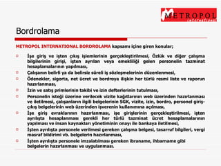 Bordrolama METROPOL INTERNATIONAL BORDROLAMA  kapsamı içine giren konular; İşe giriş ve işten çıkış işlemlerinin gerçekleştirilmesi, Özlük ve diğer çalışma bilgilerinin girişi, işten ayrılan veya emekliliği gelen personelin tazminat hesaplamalarının yapılması, Çalışanın belirli ya da belirsiz süreli iş sözleşmelerinin düzenlenmesi, Ödenekler, sigorta, net ücret ve bordroya ilişkin her türlü resmi liste ve raporun hazırlanması, İzin ve satış primlerinin takibi ve izin defterlerinin tutulması, Personelin isteği üzerine verilecek vizite kağıtlarının web üzerinden hazırlanması ve iletilmesi, çalışanların ilgili belgelerinin S G K, vizite, izin, bordro, personel giriş-çıkış belgelerinin web üzerinden işverenin kullanımına açılması, İşe giriş evraklarının hazırlanması, işe girişlerinin gerçekleştirilmesi, işten ayrılışta hesaplanması gerekli her türlü tazminat ücret hesaplamalarının yapılması ve insan kaynakları yönetiminin onayı ile bankaya iletilmesi, İşten ayrılışta personele verilmesi gereken çalışma belgesi, tasarruf bilgileri, vergi masraf bildirimi vb. belgelerin hazırlanması, İşten ayrılışta personele imzalatılması gereken ibraname, ihbarname gibi belgelerin hazırlanması ve uygulanması. 