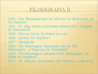 1933 - Das Testament des Dr. Mabuse (O Testamento do Dr. Mabuse)  1931 - M - Eine Stadt sucht einen Mörder (M, o Vampiro de Dusseldorf)  1929 - Frau im Mond (A Mulher na Lua)  1928 - Spione (Os Espiões)  1927 - Metropolis  1924 - Die Nibelungen: Kriemhilds Rache (Os Nibelungos - a Vingança de Kriemhilds)  1924 - Die Nibelungen: Siegfried (Os Nibelungos - A Morte de Siegfried)  1922 - Dr. Mabuse, der Spieler (Dr. Mabuse, o Jogador) 