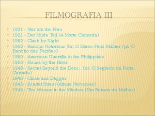 1921 - Vier um die Frau  1921 - Der Müde Tod (A Morte Cansada) 1952 - Clash by Night  1952 - Rancho Notorious (br: O Diabo Feito Mulher / pt: O Rancho das Paixões)  1950 - American Guerrilla in the Philippines  1950 - House by the River  1948 - Secret Beyond the Door... (br: O Segredo da Porta Cerrada)  1946 - Cloak and Dagger  1945 - Scarlet Street (Almas Perversas)  1945 - The Woman in the Window (Um Retrato de Mulher) 