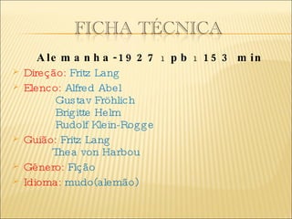   Alemanha-1927  ı  pb  ı  153 min Direção:  Fritz Lang   Elenco:  Alfred Abel   Gustav Fröhlich   Brigitte Helm   Rudolf Klein-Rogge Guião:  Fritz Lang   Thea von Harbou Género:  Fição  Idioma:  mudo(alemão) 