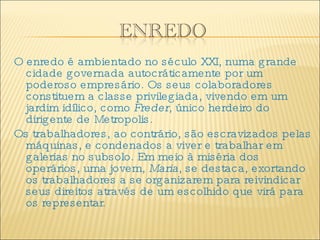 O enredo é ambientado no século XXI, numa grande cidade governada autocráticamente por um poderoso empresário. Os seus colaboradores constituem a classe privilegiada, vivendo em um jardim idílico, como  Freder , único herdeiro do dirigente de Metropolis. Os trabalhadores, ao contrário, são escravizados pelas máquinas, e condenados a viver e trabalhar em galerias no subsolo. Em meio à miséria dos operários, uma jovem,  Maria , se destaca, exortando os trabalhadores a se organizarem para reivindicar seus direitos através de um escolhido que virá para os representar. 