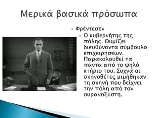    Υπένσεςεν
      Ο κτβεπνήσηρ σηρ
       πόληρ. Θτμίζει
       διετθύνονσα ςύμβοτλο
       επιφειπήςεψν.
       Παπακολοτθεί σα
       πάνσα από σο χηλό
       κσήπιο σοτ. ΢τφνά οι
       ςκηνοθέσερ μιμήθηκαν
       ση ςκηνή ποτ δείφνει
       σην πόλη από σον
       οτπανοξύςση.
 