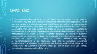 MARXISMO

• En la representación del orden social, Metrópolis se apoya por un lado en
 el marxismo: hay dos clases sociales claramente diferenciadas y separadas, en las
 que una explota a la otra sin que haya posibilidades de medrar. La «alienación del
 trabajo» podría relacionarse con que haya algunas máquinas sin una utilidad
 reconocible. Por otro lado también se critica el ideal de revolución socialista. El
 personaje del robot María, representado claramente como malvada, lanza a los
 trabajadores a la lucha, y como resultado destrozan su medio y sustento,
 empeorando su situación en lugar de mejorarla. La colaboración entre clases
 sociales, en lugar de la lucha de clases, recuerda sin embargo
 al nacionalsocialismo y su ideología, pues era la estructura económica
 corporativista que defendía el programa del Partido Nacional-Socialista de los
 Trabajadores de Alemania (NSDAP); ideología con el cual Thea von Harbou
 simpatizaba, contrariamente a Fritz Lang.
 