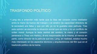 TRASFONDO POLÍTICO

•   Lang dio a entender más tarde que la idea del corazón como mediador
    entre la mano (la fuerza del trabajo) y el cerebro (la capacidad directora de
    la sociedad) era falsa y que por ello ya no le gustaba esta película. Tras
    esta opinión se escondía la situación social que se vivía y no un conflicto de
    orden moral. Aunque la tesis central del cerebro, la mano y el corazón
    pertenece a Thea von Harbou, él era responsable de la misma, al menos en
    parte, como director de la película que era. Lang, en realidad, estaba mucho
    más interesado en los aspectos técnicos y arquitectónicos del film que en el
    trasfondo político de la trama.
 