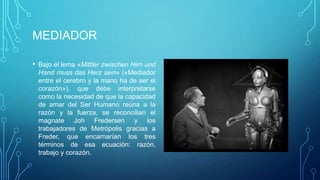 MEDIADOR

• Bajo el lema «Mittler zwischen Hirn und
 Hand muss das Herz sein» («Mediador
 entre el cerebro y la mano ha de ser el
 corazón»), que debe interpretarse
 como la necesidad de que la capacidad
 de amar del Ser Humano reúna a la
 razón y la fuerza, se reconcilian el
 magnate Joh Fredersen y los
 trabajadores de Metrópolis gracias a
 Freder, que encarnarían los tres
 términos de esa ecuación: razón,
 trabajo y corazón.
 