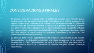 CONSIDERACIONES FINALES

•   El discreto éxito de la película entre el público de aquellos años también puede
    explicarse por ello, ya que la imagen social desarrollada en la historia se opone a las
    apenas cuestionadas creencias en el progreso que se tenían entonces. El género de
    ciencia-ficción del cine mudo presenta la utopía, por lo general, en positivo, mientras
    que Lang recurre a la esclavización de los tiempos bíblicos para representar el futuro.
    Las monumentales máquinas de la ciudad subterránea proporcionan a las clases bajas
    una vida indigna, la masa humana es fácilmente manipulable y se practican ritos
    medievales como la quema de brujas.
•   La parábola de la Torre de Babel también está cambiada: en la variante que se muestra
    los arquitectos y los trabajadores hablaban una misma lengua pero no se entendían;
    tampoco hay un Dios. Del cristianismo se toma la figura de María, que personifica el
    bien, así como el anuncio de la venida de un redentor y la figura del falso profeta (el
    robot María).
 
