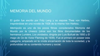 MEMORIA DEL MUNDO

El guión fue escrito por Fritz Lang y su esposa Thea von Harbou,
inspirándose en una novela de 1926 de la misma Von Harbou.
Metrópolis es uno de lοs pocos filmes considerados Memoria del
Mundo por la Unesco (otros son los films documentales de los
hermanos Lumière, Los olvidados, dirigida por Luis Buñuel de 1950 y El
mago de Oz de Victor Fleming de 1939). Fue el primero en poseer esta
categoría, amparado en la vívida encarnación de toda la sociedad, y la
profundidad de su contenido humano y social.
 