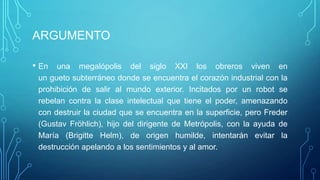 ARGUMENTO

• En  una megalópolis del siglo XXI los obreros viven en
 un gueto subterráneo donde se encuentra el corazón industrial con la
 prohibición de salir al mundo exterior. Incitados por un robot se
 rebelan contra la clase intelectual que tiene el poder, amenazando
 con destruir la ciudad que se encuentra en la superficie, pero Freder
 (Gustav Fröhlich), hijo del dirigente de Metrópolis, con la ayuda de
 María (Brigitte Helm), de origen humilde, intentarán evitar la
 destrucción apelando a los sentimientos y al amor.
 
