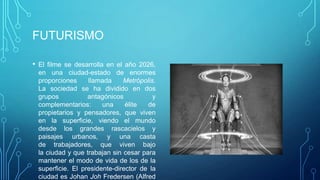 FUTURISMO

• El filme se desarrolla en el año 2026,
 en una ciudad-estado de enormes
 proporciones     llamada     Metrópolis.
 La sociedad se ha dividido en dos
 grupos           antagónicos           y
 complementarios:      una     élite  de
 propietarios y pensadores, que viven
 en la superficie, viendo el mundo
 desde los grandes rascacielos y
 paisajes urbanos, y una casta
 de trabajadores, que viven bajo
 la ciudad y que trabajan sin cesar para
 mantener el modo de vida de los de la
 superficie. El presidente-director de la
 ciudad es Johan Joh Fredersen (Alfred
 