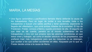 MARIA, LA MESÍAS

•   Una figura carismática y pacificadora llamada María defiende la causa de
    los trabajadores. Pero en lugar de incitar a una revuelta, insta a los
    trabajadores a buscar una salida pacífica y tener paciencia, esperando la
    llegada del «Mediador», que unirá ambas mitades de la sociedad. El hijo de
    Fredersen, Freder, conoce a María y queda prendado de ella. Al seguirla sin
    que ésta se dé cuenta, penetra en el mundo subterráneo de los
    trabajadores y mira con sus propios ojos las pésimas condiciones en que
    éstos viven y trabajan, así como el desdén absoluto de los propietarios, que
    prefieren traer más trabajadores para que las máquinas no se detengan,
    que auxiliar a los que sufren accidentes en ellas. Asqueado por lo que ve,
    Freder decide unirse a la causa de María.
 