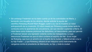 • Sin embargo Fredersen se ha dado cuenta ya de las actividades de María, y
 temiendo una revuelta de los obreros, decide solicitar la ayuda del
 científico Rotwang (Rudolf Klein-Rogge), quien a su vez le muestra un robot
 antropomorfo de su invención. El robot creado por Rotwang puede tomar tanto la
 conducta como la apariencia de una persona, así que deciden suplantar a María. El
 robot tiene como órdenes promover los disturbios y el descontento, para así permitir
 a Fredersen lanzar una represión violenta contra los trabajadores. Lo que
 desconoce Fredersen es que el robot contiene el espíritu de Hel - la ex mujer
 de Rotwang, que tuvo un amorío con el dueño de la ciudad, y falleció al dar a luz a
 su hijo Freder -, y que Rotwang utilizará al ser máquina como instrumento de
 venganza contra el presidente de Metrópolis, su hijo, y toda la ciudad.
 