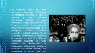 • La   verdadera María es hecha
 prisionera en la mansión de Rotwang,
 en Metrópolis, mientras el robot la
 suplanta       y     lanza    discursos
 incendiarios.     Además,    el   robot
 comienza a seguir las iniciativas de
 Rotwang en su plan de venganza, y se
 transforma en bailarina exótica en el
 prestigioso       cabaret   Yoshiwara,
 excitando y nublando la razón de los
 asistentes, promoviendo la discordia y
 la decadencia entre los jóvenes
 adinerados. Siguiendo los malos
 consejos      del    Robot-María,    los
 trabajadores inician una revuelta y
 destruyen la «Máquina Corazón», que
 proporciona la energía que hace
 