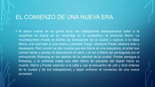 EL COMIENZO DE UNA NUEVA ERA

• Al darse cuenta de su grave error, los trabajadores desesperados salen a la
 superficie en busca de su «enemiga en la ciudadela», la presunta María. La
 muchedumbre invade el distrito de diversiones de la ciudad y captura a la falsa
 María, a la cual atan a una estaca y prenden fuego, mientras Freder observa todo y
 desespera. Pero pronto se dan cuenta que esa María es una impostora, al arder sus
 carnes falsas y quedar al descubierto el robot, y al ver a María ser perseguida por el
 enloquecido Rotwang en los tejados de la catedral de la ciudad. Freder persigue a
 Rotwang, y lo enfrenta hasta que éste último se precipita del tejado hacia su
 muerte. María y Freder retornan a la calle y van al encuentro de Joh y Grot (líderes
 de la ciudad y de los trabajadores) y dejan entrever el comienzo de una nueva
 sociedad.
 