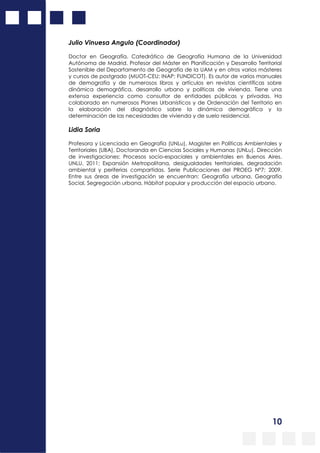 10
Julio Vinuesa Angulo (Coordinador)
Doctor en Geografía. Catedrático de Geografía Humana de la Universidad
Autónoma de Madrid. Profesor del Máster en Planificación y Desarrollo Territorial
Sostenible del Departamento de Geografía de la UAM y en otros varios másteres
y cursos de postgrado (MUOT-CEU; INAP; FUNDICOT). Es autor de varios manuales
de demografía y de numerosos libros y artículos en revistas científicas sobre
dinámica demográfica, desarrollo urbano y políticas de vivienda. Tiene una
extensa experiencia como consultor de entidades públicas y privadas. Ha
colaborado en numerosos Planes Urbanísticos y de Ordenación del Territorio en
la elaboración del diagnóstico sobre la dinámica demográfica y la
determinación de las necesidades de vivienda y de suelo residencial.
Lidia Soria
Profesora y Licenciada en Geografía (UNLu), Magister en Políticas Ambientales y
Territoriales (UBA), Doctoranda en Ciencias Sociales y Humanas (UNLu). Dirección
de investigaciones: Procesos socio-espaciales y ambientales en Buenos Aires.
UNLU, 2011; Expansión Metropolitana, desigualdades territoriales, degradación
ambiental y periferias compartidas. Serie Publicaciones del PROEG Nº7; 2009.
Entre sus áreas de investigación se encuentran: Geografía urbana, Geografía
Social, Segregación urbana, Hábitat popular y producción del espacio urbano.
 