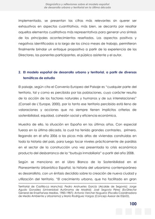 100
Diagnóstico y reflexiones sobre el modelo español
de desarrollo urbano y territorial en la última década
implementado, se presentan las cifras más relevantes sin querer ser
exhaustivos en aspectos cuantitativos, más bien, se decanta por resaltar
aquellos elementos cualitativos más representativos para generar una síntesis
de los principales acontecimientos reseñados. Los aspectos positivos y
negativos identificados a lo largo de los cinco meses de trabajo, permitieron
finalmente brindar un enfoque propositivo a partir de la experiencia de los
Directores, los ponentes participantes, el público asistente y el autor.
2. El modelo español de desarrollo urbano y territorial, a partir de diversas
temáticas de estudio
El paisaje, según cita el Convenio Europeo del Paisaje es “cualquier parte del
territorio, tal y como es percibida por las poblaciones, cuyo carácter resulta
de la acción de los factores naturales y humanos y de sus interrelaciones”
(Conseil de L’Europe, 2000), por lo tanto ese territorio percibido está lleno de
valoraciones y acciones que no siempre tienen implícitos criterios de
sostenibilidad, equidad, cohesión social y eficiencia económica.
Muestra de ello, la situación en España en los últimos años. Con especial
fuerza en la última década, la cual ha tenido grandes contrastes, primero,
llegando en el año 2006 a los picos más altos de viviendas construidas en
toda la historia del país, para luego tocar niveles prácticamente de parálisis
en el sector de la construcción una vez presentada la crisis económica
producto del desbarranco de la “burbuja inmobiliaria” a partir del año 2008.
Según se menciona en el Libro Blanco de la Sostenibilidad en el
Planeamiento Urbanístico Español, la historia del urbanismo contemporáneo
es desarrollista, con un énfasis decidido sobre la creación de nueva ciudad y
utilización del territorio. “El crecimiento urbano, que ha facilitado en gran
Territorial de Castilla-La Mancha); Pedro Arahuetes García (Alcalde de Segovia); Jorge
Agudo González (Universidad Autónoma de Madrid); José Segovia Pérez (Ex-Director
General de Enseñanzas Medias, 1983-1987); Antonio Vercher Noguera (Fiscalía Coordinadora
de Medio Ambiente y Urbanismo) y Mario Rodríguez Vargas (Concejo Asesor de EQUO).
 