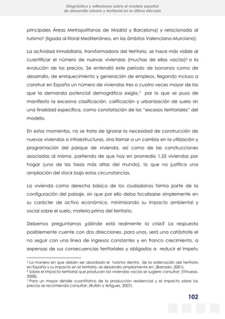 102
Diagnóstico y reflexiones sobre el modelo español
de desarrollo urbano y territorial en la última década
principales Áreas Metropolitanas de Madrid y Barcelona) y relacionada al
turismo5 (ligada al litoral Mediterráneo, en los ámbitos Valenciano-Murciano).
La actividad inmobiliaria, transformadora del territorio, se hace más visible al
cuantificar el número de nuevas viviendas (muchas de ellas vacías)6 o la
evolución de los precios. Se entendió este período de bonanza como de
desarrollo, de enriquecimiento y generación de empleos, llegando incluso a
construir en España un número de viviendas tres o cuatro veces mayor de las
que la demanda potencial demográfica exigía,7 por lo que se puso de
manifiesto la excesiva clasificación, calificación y urbanización de suelo sin
una finalidad específica, como constatación de los “excesos territoriales” del
modelo.
En estos momentos, no se trata de ignorar la necesidad de construcción de
nuevas viviendas o infraestructuras, sino llamar a un cambio en la utilización y
programación del parque de vivienda, así como de las construcciones
asociadas al mismo, partiendo de que hay en promedio 1,55 viviendas por
hogar (una de las tasas más altas del mundo), lo que no justifica una
ampliación del stock bajo estas circunstancias.
La vivienda como derecho básico de los ciudadanos forma parte de la
configuración del paisaje, sin que por ello deba focalizarse simplemente en
su carácter de activo económico, minimizando su impacto ambiental y
social sobre el suelo, materia prima del territorio.
Debemos preguntarnos ¿dónde está realmente la crisis? La respuesta
posiblemente cuente con dos direcciones, para unos, será una catástrofe el
no seguir con una línea de ingresos constantes y en franco crecimiento, a
expensas de sus consecuencias territoriales y obligados a reducir el ímpetu
5 La manera en que deben ser abordado el turismo dentro de la ordenación del territorio
en España y su impacto en el territorio, se desarrolla ampliamente en: (Barrado, 2001).
6 Sobre el impacto territorial que producen las viviendas vacías se sugiere consultar: (Vinuesa,
2008).
7 Para un mayor detalle cuantitativo de la producción residencial y el impacto sobre los
precios se recomienda consultar: (Rullán y Artigues, 2007).
 