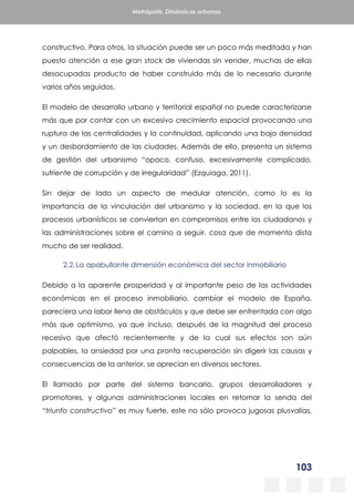 103
Metrópolis. Dinámicas urbanas
constructivo. Para otros, la situación puede ser un poco más meditada y han
puesto atención a ese gran stock de viviendas sin vender, muchas de ellas
desocupadas producto de haber construido más de lo necesario durante
varios años seguidos.
El modelo de desarrollo urbano y territorial español no puede caracterizarse
más que por contar con un excesivo crecimiento espacial provocando una
ruptura de las centralidades y la continuidad, aplicando una baja densidad
y un desbordamiento de las ciudades. Además de ello, presenta un sistema
de gestión del urbanismo “opaco, confuso, excesivamente complicado,
sufriente de corrupción y de irregularidad” (Ezquiaga, 2011).
Sin dejar de lado un aspecto de medular atención, como lo es la
importancia de la vinculación del urbanismo y la sociedad, en la que los
procesos urbanísticos se conviertan en compromisos entre los ciudadanos y
las administraciones sobre el camino a seguir, cosa que de momento dista
mucho de ser realidad.
2.2.La apabullante dimensión económica del sector inmobiliario
Debido a la aparente prosperidad y al importante peso de las actividades
económicas en el proceso inmobiliario, cambiar el modelo de España,
pareciera una labor llena de obstáculos y que debe ser enfrentada con algo
más que optimismo, ya que incluso, después de la magnitud del proceso
recesivo que afectó recientemente y de la cual sus efectos son aún
palpables, la ansiedad por una pronta recuperación sin digerir las causas y
consecuencias de la anterior, se aprecian en diversos sectores.
El llamado por parte del sistema bancario, grupos desarrolladores y
promotores, y algunas administraciones locales en retomar la senda del
“triunfo constructivo” es muy fuerte, este no sólo provoca jugosas plusvalías,
 