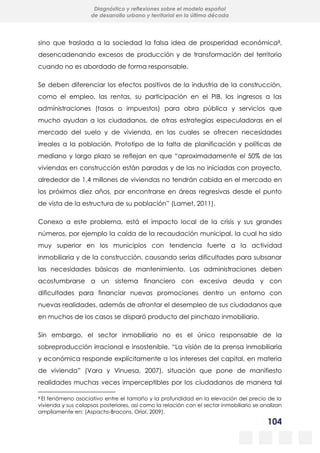 104
Diagnóstico y reflexiones sobre el modelo español
de desarrollo urbano y territorial en la última década
sino que traslada a la sociedad la falsa idea de prosperidad económica8,
desencadenando excesos de producción y de transformación del territorio
cuando no es abordado de forma responsable.
Se deben diferenciar los efectos positivos de la industria de la construcción,
como el empleo, las rentas, su participación en el PIB, los ingresos a las
administraciones (tasas o impuestos) para obra pública y servicios que
mucho ayudan a los ciudadanos, de otras estrategias especuladoras en el
mercado del suelo y de vivienda, en las cuales se ofrecen necesidades
irreales a la población. Prototipo de la falta de planificación y políticas de
mediano y largo plazo se reflejan en que “aproximadamente el 50% de las
viviendas en construcción están paradas y de las no iniciadas con proyecto,
alrededor de 1,4 millones de viviendas no tendrán cabida en el mercado en
los próximos diez años, por encontrarse en áreas regresivas desde el punto
de vista de la estructura de su población” (Lamet, 2011).
Conexo a este problema, está el impacto local de la crisis y sus grandes
números, por ejemplo la caída de la recaudación municipal, la cual ha sido
muy superior en los municipios con tendencia fuerte a la actividad
inmobiliaria y de la construcción, causando serias dificultades para subsanar
las necesidades básicas de mantenimiento. Las administraciones deben
acostumbrarse a un sistema financiero con excesiva deuda y con
dificultades para financiar nuevas promociones dentro un entorno con
nuevas realidades, además de afrontar el desempleo de sus ciudadanos que
en muchos de los casos se disparó producto del pinchazo inmobiliario.
Sin embargo, el sector inmobiliario no es el único responsable de la
sobreproducción irracional e insostenible. “La visión de la prensa inmobiliaria
y económica responde explícitamente a los intereses del capital, en materia
de vivienda” (Vara y Vinuesa, 2007), situación que pone de manifiesto
realidades muchas veces imperceptibles por los ciudadanos de manera tal
8 El fenómeno asociativo entre el tamaño y la profundidad en la elevación del precio de la
vivienda y sus colapsos posteriores, así como la relación con el sector inmobiliario se analizan
ampliamente en: (Aspachs-Bracons, Oriol. 2009).
 