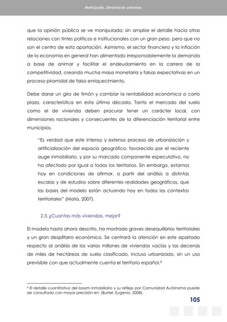 105
Metrópolis. Dinámicas urbanas
que la opinión pública se ve manipulada; sin ampliar el detalle hacia otras
relaciones con tintes políticos e institucionales con un gran peso, pero que no
son el centro de esta aportación. Asimismo, el sector financiero y la inflación
de la economía en general han alimentado irresponsablemente la demanda
a base de animar y facilitar el endeudamiento en la carrera de la
competitividad, creando mucha masa monetaria y falsas expectativas en un
proceso piramidal de falso enriquecimiento.
Debe darse un giro de timón y cambiar la rentabilidad económica a corto
plazo, característica en esta última década. Tanto el mercado del suelo
como el de vivienda deben procurar tener un carácter local, con
dimensiones racionales y consecuentes de la diferenciación territorial entre
municipios.
“Es verdad que este intenso y extenso proceso de urbanización y
artificialización del espacio geográfico, favorecido por el reciente
auge inmobiliario, y por su marcado componente especulativo, no
ha afectado por igual a todos los territorios. Sin embargo, estamos
hoy en condiciones de afirmar, a partir del análisis a distintas
escalas y de estudios sobre diferentes realidades geográficas, que
las bases del modelo están actuando hoy en todos los contextos
territoriales” (Mata, 2007).
2.3.¿Cuantas más viviendas, mejor?
El modelo hasta ahora descrito, ha mostrado graves desequilibrios territoriales
y un gran despilfarro económico. Se centrará la atención en este apartado
respecto al análisis de los varios millones de viviendas vacías y las decenas
de miles de hectáreas de suelo clasificado, incluso urbanizado, sin un uso
previsible con que actualmente cuenta el territorio español.9
9 El detalle cuantitativo del boom inmobiliario y su reflejo por Comunidad Autónoma puede
ser consultado con mayor precisión en: (Burriel, Eugenio. 2008).
 
