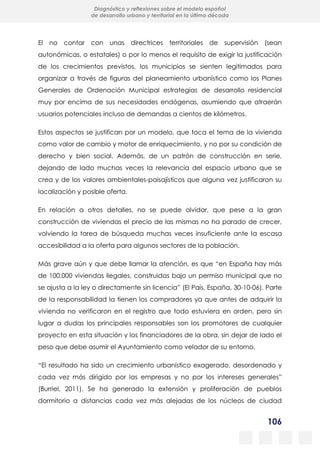 106
Diagnóstico y reflexiones sobre el modelo español
de desarrollo urbano y territorial en la última década
El no contar con unas directrices territoriales de supervisión (sean
autonómicas, o estatales) o por lo menos el requisito de exigir la justificación
de los crecimientos previstos, los municipios se sienten legitimados para
organizar a través de figuras del planeamiento urbanístico como los Planes
Generales de Ordenación Municipal estrategias de desarrollo residencial
muy por encima de sus necesidades endógenas, asumiendo que atraerán
usuarios potenciales incluso de demandas a cientos de kilómetros.
Estos aspectos se justifican por un modelo, que toca el tema de la vivienda
como valor de cambio y motor de enriquecimiento, y no por su condición de
derecho y bien social. Además, de un patrón de construcción en serie,
dejando de lado muchas veces la relevancia del espacio urbano que se
crea y de los valores ambientales-paisajísticos que alguna vez justificaron su
localización y posible oferta.
En relación a otros detalles, no se puede olvidar, que pese a la gran
construcción de viviendas el precio de las mismas no ha parado de crecer,
volviendo la tarea de búsqueda muchas veces insuficiente ante la escasa
accesibilidad a la oferta para algunos sectores de la población.
Más grave aún y que debe llamar la atención, es que “en España hay más
de 100.000 viviendas ilegales, construidas bajo un permiso municipal que no
se ajusta a la ley o directamente sin licencia” (El País, España, 30-10-06). Parte
de la responsabilidad la tienen los compradores ya que antes de adquirir la
vivienda no verificaron en el registro que todo estuviera en orden, pero sin
lugar a dudas los principales responsables son los promotores de cualquier
proyecto en esta situación y los financiadores de la obra, sin dejar de lado el
peso que debe asumir el Ayuntamiento como velador de su entorno.
“El resultado ha sido un crecimiento urbanístico exagerado, desordenado y
cada vez más dirigido por las empresas y no por los intereses generales”
(Burriel, 2011). Se ha generado la extensión y proliferación de pueblos
dormitorio a distancias cada vez más alejadas de los núcleos de ciudad
 