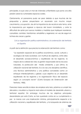 107
Metrópolis. Dinámicas urbanas
principales, lo que crea un mar de viviendas unifamiliares que pone una alta
presión sobre los vulnerables espacios rurales.
Ciertamente, el panorama pudo ser peor debido a que muchas de las
propuestas y planes proyectaron un escenario con mucho mayor
crecimiento y ocupación, de ahí la importancia de recalcar este tema, ante
la impaciencia por regresar a épocas del boom inmobiliario, y ante la
dificultad de optar por nuevos modelos y medidas que impliquen reordenar,
consolidar, cambiar, transformar, rehabilitar y regenerar, en vez de seguir en
la línea de crecer y gastar.
2.4.La organización político-administrativa y la ordenación del territorio
en España
A partir de la definición que precisa la ordenación del territorio como:
“La expresión espacial de la política económica, social, cultural y
ecológica de toda sociedad, con multitud de objetivos, entre ellos
el desarrollo socioeconómico y equilibrado de las regiones, la
mejora de la calidad de vida, la gestión responsable de los recursos
naturales, la protección del medio ambiente, y por último, la
utilización racional del territorio. Es a la vez una disciplina científica,
una técnica administrativa y una política concebida como un
enfoque interdisciplinario y global, cuyo objetivo es un desarrollo
equilibrado de las regiones y la organización física del espacio
según un concepto rector” (Carta Europea de Ordenación del
Territorio, 1983).
Pareciera tarea sencilla la labor de emplear esta tesis, próxima a cumplir tres
décadas y visualizar su impacto real sobre el modelo de desarrollo urbano y
territorial español. Sin embargo muchos de los objetivos principales
desarrollados por esta Carta, se han quedado cortos en su cumplimiento o
por lo menos con una implicación mínima, principalmente respecto a la
utilización racional y equilibrada del territorio, y la búsqueda de sistemas de
 