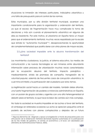109
Metrópolis. Dinámicas urbanas
situaciones la inmersión de intereses particulares, indisciplina urbanística y
una falta de presupuesto para el control de las normas.
Estos municipios, por su alta división territorial municipal, acarrean una
importante condicionante para la organización y ordenación del territorio,
ya que el exceso de fragmentación hace muy complicada la toma de
decisiones y más aún cuando el planeamiento urbanístico en algunos de
ellos es inexistente. Por este motivo, el urbanismo en España tiene un mayor
peso que el ordenamiento territorial, muchas veces respaldado por la escala
que brinda la “autonomía municipal”12, desaprovechando la oportunidad
de complementariedad que podría darse con otros planes de mayor escala.
2.5.¿Una sociedad impasible ante la abusiva transformación del
territorio?
Los movimientos ciudadanos, la justicia, el sistema educativo, los medios de
comunicación y las nuevas tecnologías se ven inmersos entre abundante
información sobre procesos de urbanización muchas veces caracterizados
por la ocupación abusiva del territorio, impacto paisajístico -
medioambiental, olvido de promesas de campaña, transgresión de la
voluntad popular, además de frecuentes casos de corrupción urbanística, lo
cual mina el interés y la participación del ciudadano por estos temas.
La legitimación social hacia un cambio del modelo, también debe afrontar,
una fuerte fragmentación de poderes e instancias administrativas en España,
con un pulular de grupos sociales y agentes con una alta heterogeneidad al
debatir sobre el territorio, lo que hace la labor de cambio aún más compleja.
No toda la sociedad se muestra impasible en las luchas a favor del territorio,
sin embargo en reiteradas ocasiones sus actos se aprecian pequeños ante el
poderío de sectores con planes cortoplacistas y alejados de un futuro
12 Algunas elementos de diagnosis y apoyo a la legislación a través de propuestas para una
articulación de la Ordenación Territorial del Estado Español sustentadas en la participación
de los tres niveles de gobierno, el central, el autonómico y el local, son abordados por:
(Ministerio de Administraciones Públicas, 2005).
 