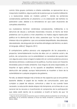 110
Diagnóstico y reflexiones sobre el modelo español
de desarrollo urbano y territorial en la última década
común. Estos grupos contrarios a criterios sostenibles, se aprovechan de su
maquinaria mediática, alguna parte de la prensa que se muestra indiferente;
y a resoluciones dadas en materia judicial 13 , donde las sentencias
condenatorias pertinentes al urbanismo y a la ordenación del territorio no
parecieran calar, debido a la reincidencia en que caen situaciones de
corruptela urbanística.
Los ciudadanos terminan volviéndose complacientes, indiferentes a la
denuncia de abusos y actitudes irracionales; inclusive, el hecho de tener
problemas con la justicia a nivel urbanístico no implica alguna repercusión
política en la disminución de los votos, pareciera que “no hay nada que
interese más a los gobiernos que una sociedad despolitizada, descabezada,
descerebrada, des-lenguada (en el sentido etimológico del término, es decir,
sin lenguaje, alálica)” (Segovia, 2011)
El cortoplacismo político provoca una segregación de las propuestas y
proyectos, lamentablemente muchas de ellas con un carácter social y de
justicia, de compromiso con la sostenibilidad. La necesidad de quedar bien
con algunos para volver a lograr la reelección en comicios próximos provoca
decisiones erróneas y codiciosas en los políticos, muchas veces con impactos
irreversibles para el medio ambiente. Casi ninguno de estos responsables, sin
importar el signo político, se ha opuesto al despilfarro territorial y a la
destrucción del paisaje, aunque teóricamente se muestren a favor de la
sostenibilidad en cualquier programa de gobierno.
Por ello, se deberá trabajar más a fondo en tres aspectos que se encuentran
bastante débiles: el papel de los medios de comunicación, para que
cumplan su papel de educar, comunicar y alzar la voz cuando fuese
necesario. La educación desde etapas más tempranas, en la línea de un uso
racional de los recursos e incentivando el compromiso de la participación
que debe existir dentro de la sociedad, e invertir el hecho de que “el
13 Algunas de las principales situaciones que en materia judicial se presentan en la fiscalía, se
desarrollan en la entrevista realizada al Fiscal de Medio Ambiente y Urbanismo en: (Del
Álamo, 2006).
 